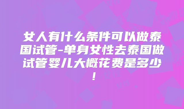 女人有什么条件可以做泰国试管-单身女性去泰国做试管婴儿大概花费是多少!