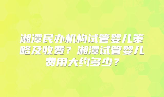 湘潭民办机构试管婴儿策略及收费?湘潭试管婴儿费用大约多少?