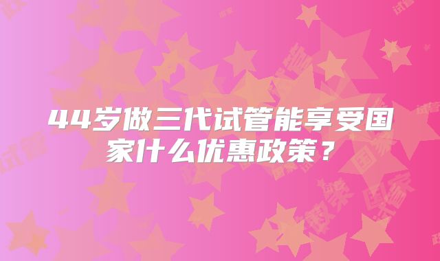 44岁做三代试管能享受国家什么优惠政策?