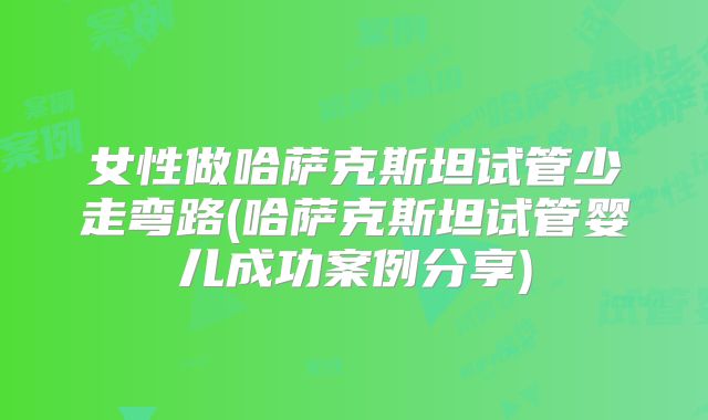 女性做哈萨克斯坦试管少走弯路(哈萨克斯坦试管婴儿成功案例分享)