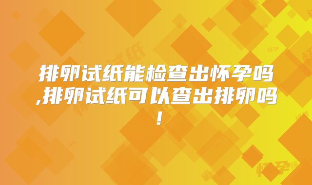 排卵试纸能检查出怀孕吗,排卵试纸可以查出排卵吗!