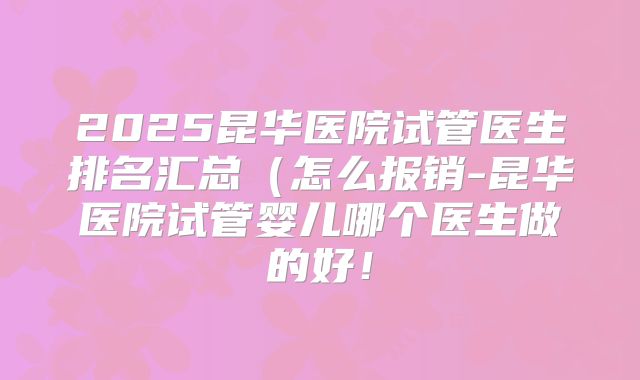 2025昆华医院试管医生排名汇总(怎么报销-昆华医院试管婴儿哪个医生做的好!