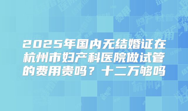 2025年国内无结婚证在杭州市妇产科医院做试管的费用贵吗？十二万够吗