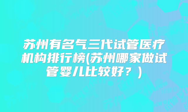 苏州有名气三代试管医疗机构排行榜(苏州哪家做试管婴儿比较好？)