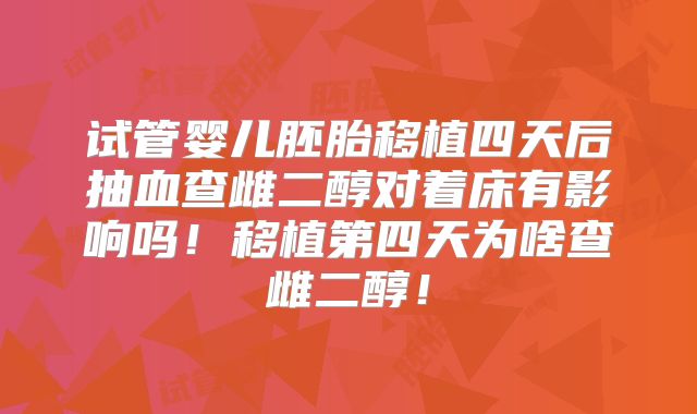 试管婴儿胚胎移植四天后抽血查雌二醇对着床有影响吗！移植第四天为啥查雌二醇！