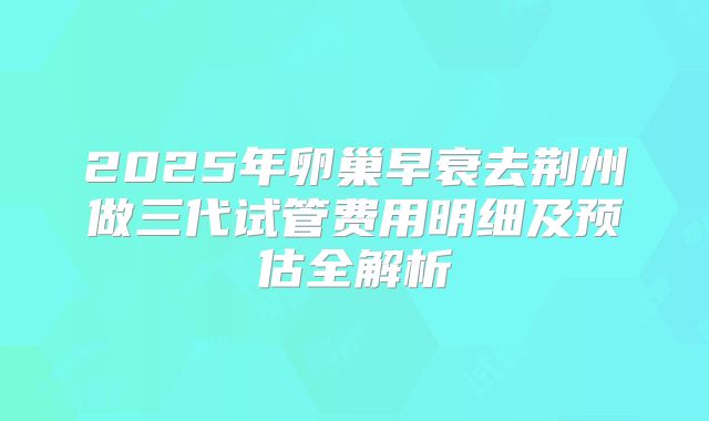 2025年卵巢早衰去荆州做三代试管费用明细及预估全解析