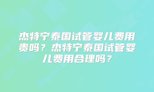 杰特宁泰国试管婴儿费用贵吗?杰特宁泰国试管婴儿费用合理吗?