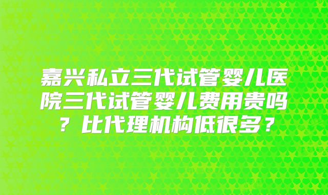 嘉兴私立三代试管婴儿医院三代试管婴儿费用贵吗?比代理机构低很多?