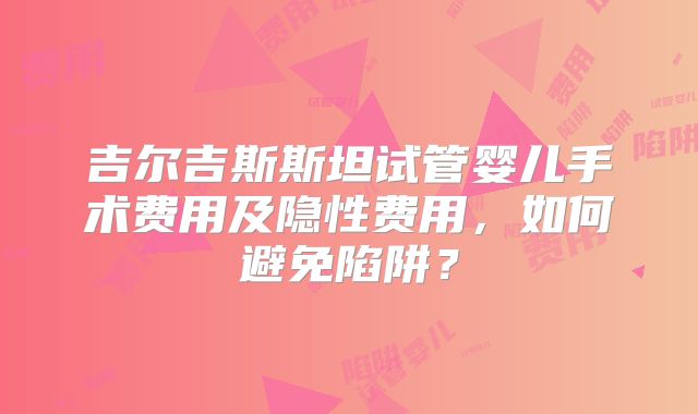 吉尔吉斯斯坦试管婴儿手术费用及隐性费用，如何避免陷阱？