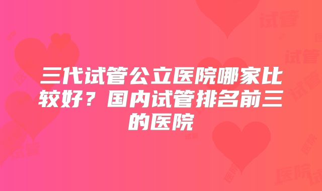 三代试管公立医院哪家比较好？国内试管排名前三的医院