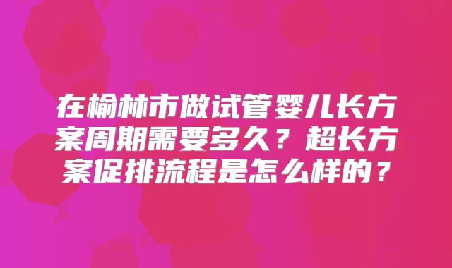在榆林市做试管婴儿长方案周期需要多久？超长方案促排流程是怎么样的？