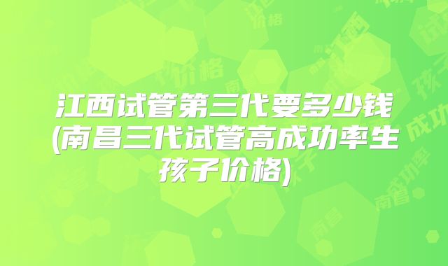 江西试管第三代要多少钱(南昌三代试管高成功率生孩子价格)