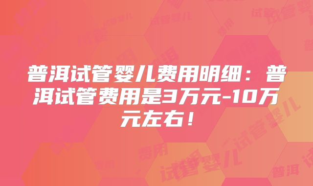 普洱试管婴儿费用明细：普洱试管费用是3万元-10万元左右！