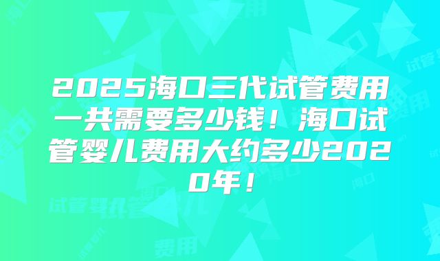 2025海口三代试管费用一共需要多少钱!海口试管婴儿费用大约多少2020年!