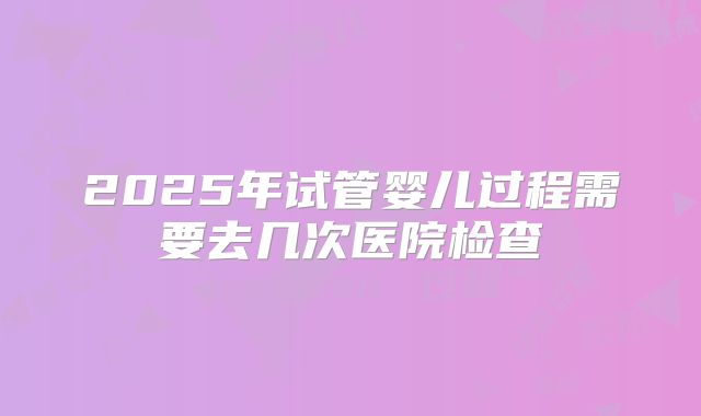 2025年试管婴儿过程需要去几次医院检查