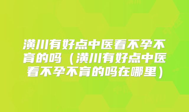 潢川有好点中医看不孕不育的吗(潢川有好点中医看不孕不育的吗在哪里)