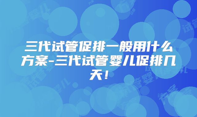 三代试管促排一般用什么方案-三代试管婴儿促排几天!