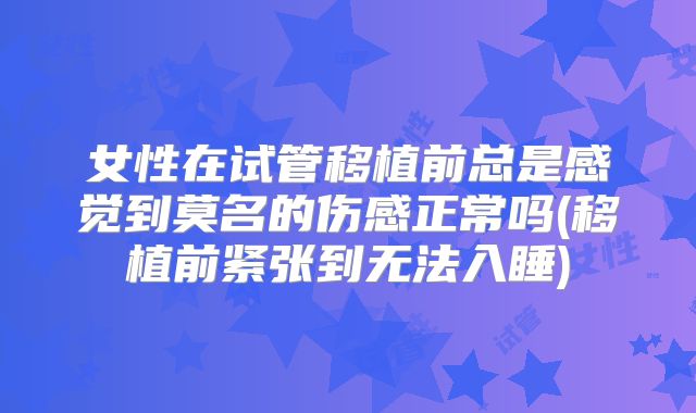 女性在试管移植前总是感觉到莫名的伤感正常吗(移植前紧张到无法入睡)