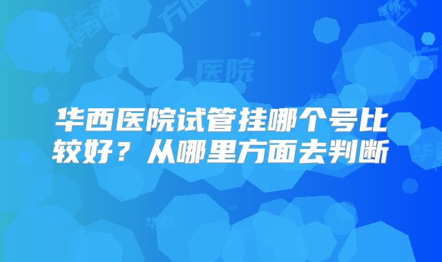 华西医院试管挂哪个号比较好?从哪里方面去判断