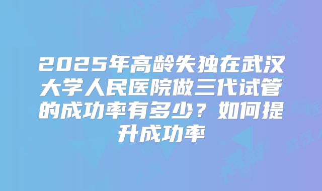 2025年高龄失独在武汉大学人民医院做三代试管的成功率有多少？如何提升成功率