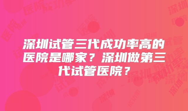 深圳试管三代成功率高的医院是哪家?深圳做第三代试管医院?