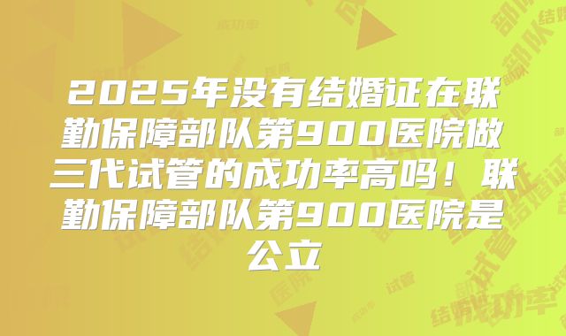 2025年没有结婚证在联勤保障部队第900医院做三代试管的成功率高吗!联勤保障部队第900医院是公立