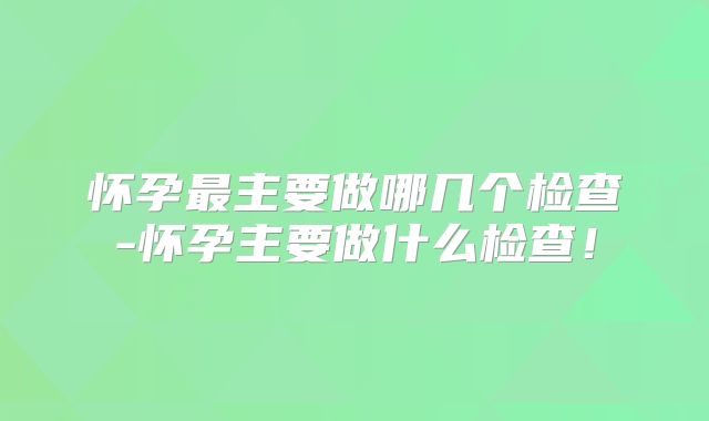 怀孕最主要做哪几个检查-怀孕主要做什么检查!