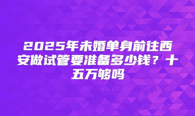 2025年未婚单身前往西安做试管要准备多少钱？十五万够吗