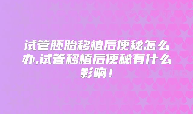 试管胚胎移植后便秘怎么办,试管移植后便秘有什么影响!
