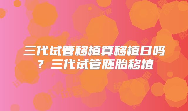 三代试管移植算移植日吗？三代试管胚胎移植