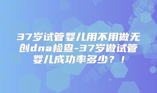 37岁试管婴儿用不用做无创dna检查-37岁做试管婴儿成功率多少？！