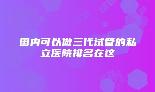 国内可以做三代试管的私立医院排名在这