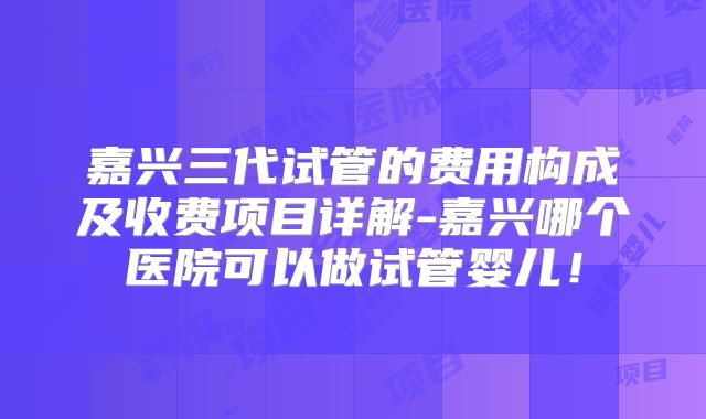 嘉兴三代试管的费用构成及收费项目详解-嘉兴哪个医院可以做试管婴儿!