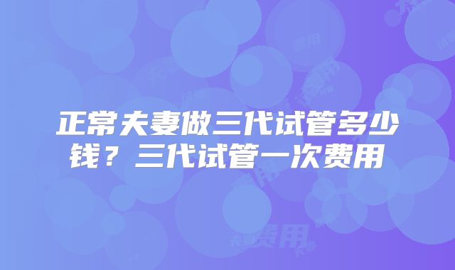 正常夫妻做三代试管多少钱？三代试管一次费用