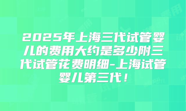 2025年上海三代试管婴儿的费用大约是多少附三代试管花费明细-上海试管婴儿第三代!