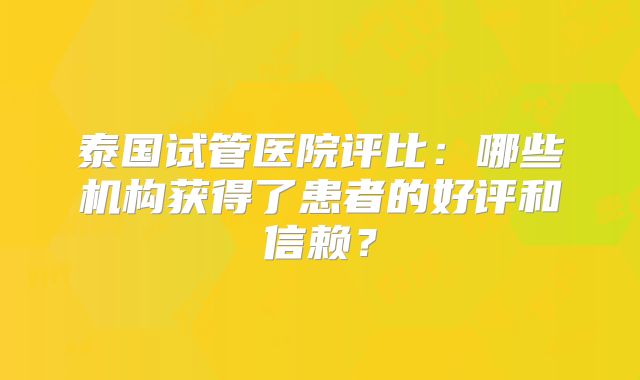 泰国试管医院评比:哪些机构获得了患者的好评和信赖?