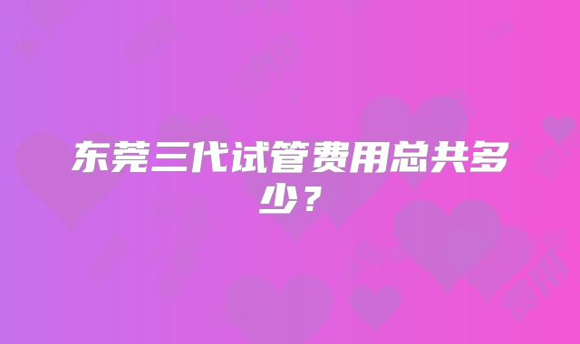 东莞三代试管费用总共多少?