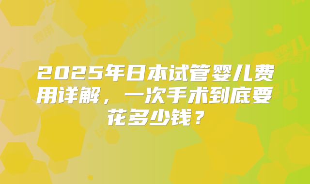 2025年日本试管婴儿费用详解，一次手术到底要花多少钱？