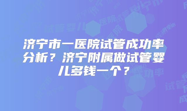 济宁市一医院试管成功率分析?济宁附属做试管婴儿多钱一个?