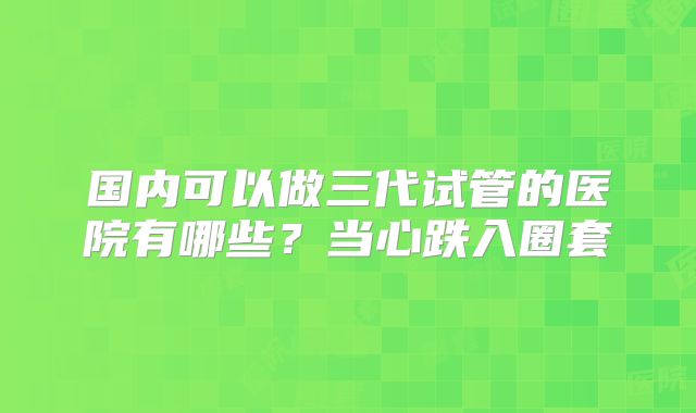 国内可以做三代试管的医院有哪些?当心跌入圈套