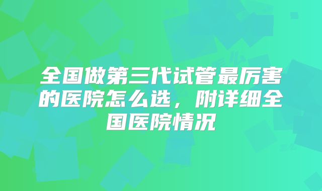 全国做第三代试管最厉害的医院怎么选，附详细全国医院情况