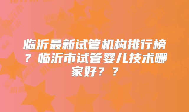 临沂最新试管机构排行榜？临沂市试管婴儿技术哪家好？？