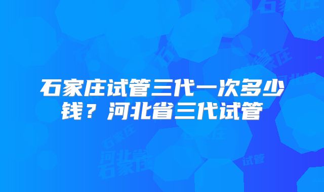 石家庄试管三代一次多少钱？河北省三代试管