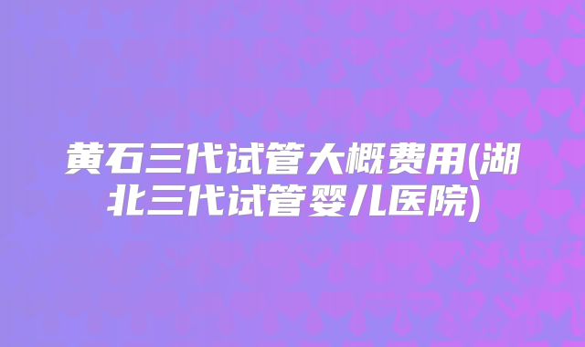 黄石三代试管大概费用(湖北三代试管婴儿医院)