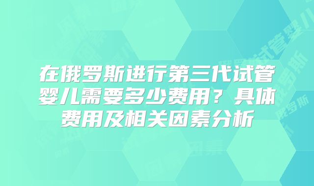 在俄罗斯进行第三代试管婴儿需要多少费用？具体费用及相关因素分析