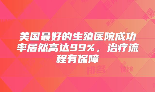 美国最好的生殖医院成功率居然高达99%,治疗流程有保障