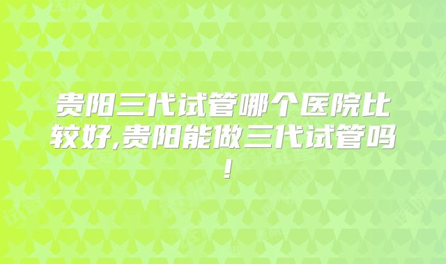 贵阳三代试管哪个医院比较好,贵阳能做三代试管吗！