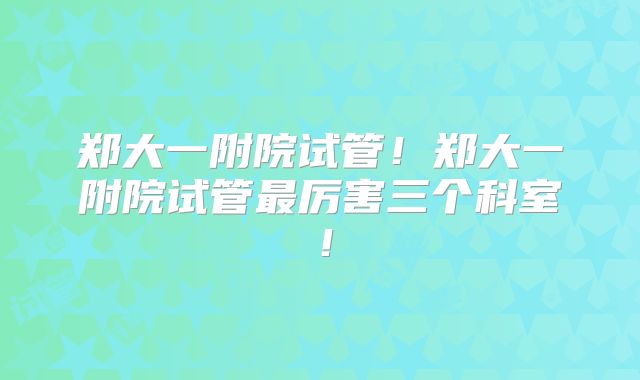 郑大一附院试管！郑大一附院试管最厉害三个科室！