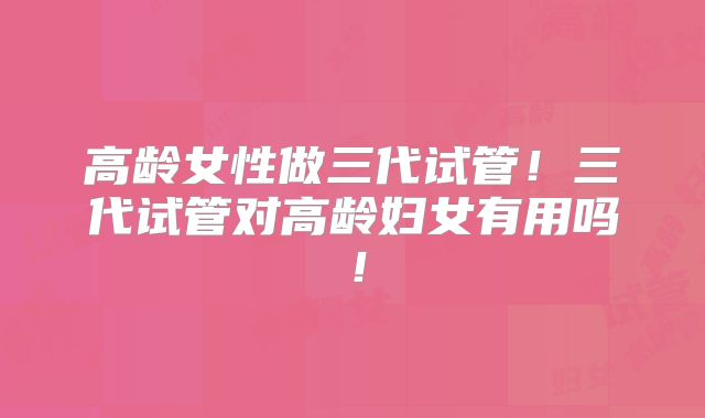 高龄女性做三代试管！三代试管对高龄妇女有用吗！