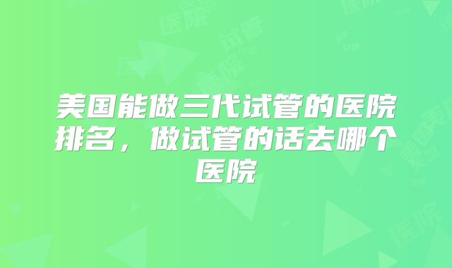 美国能做三代试管的医院排名，做试管的话去哪个医院